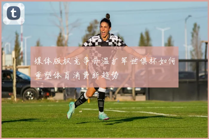 媒体版权竞争升温扩军世俱杯如何重塑体育消费新趋势