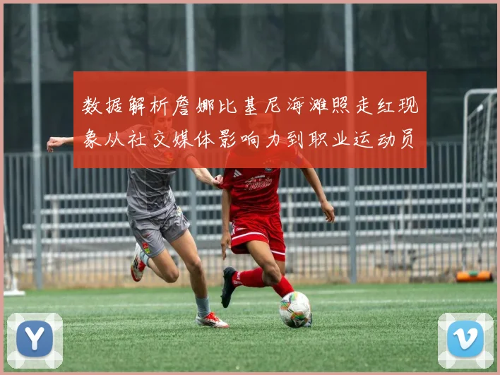 数据解析詹娜比基尼海滩照走红现象从社交媒体影响力到职业运动员审美趋势的深度分析