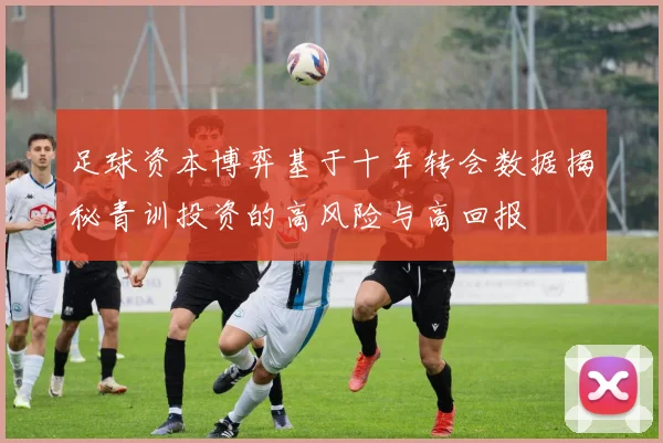 足球资本博弈基于十年转会数据揭秘青训投资的高风险与高回报