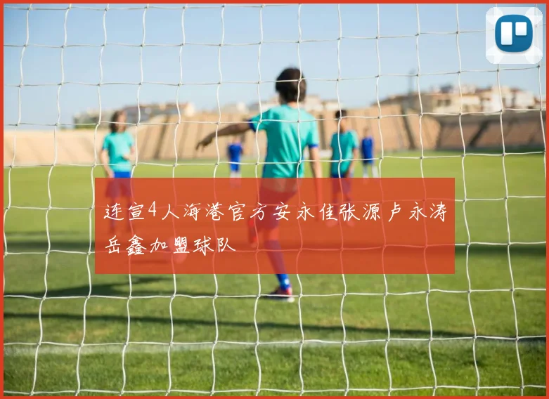 连宣4人海港官方安永佳张源卢永涛岳鑫加盟球队